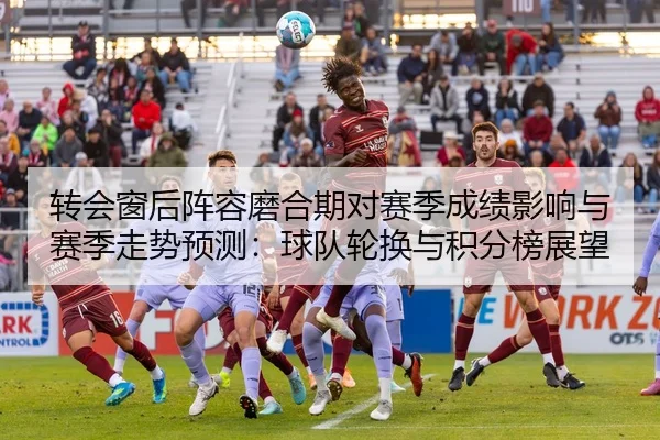 转会窗后阵容磨合期对赛季成绩影响与赛季走势预测：球队轮换与积分榜展望